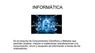 INFORMÁTICA
Es el conjunto de Conocimientos Científicos y Métodos que
permiten analizar, mejorar e implementar actualizaciones a la
comunicación, envío y recepción de información a través de los
ordenadores.
 