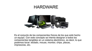 HARDWARE
Es el conjunto de los componentes físicos de los que está hecho
un equipo. Con este concepto se intenta designar a todos los
componentes tangibles en un sistema electrónico, es decir, lo que
podemos tocar: teclado, mouse, monitor, chips, placas,
impresoras, etc.
 