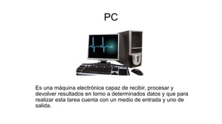 PC
Es una máquina electrónica capaz de recibir, procesar y
devolver resultados en torno a determinados datos y que para
realizar esta tarea cuenta con un medio de entrada y uno de
salida.
 