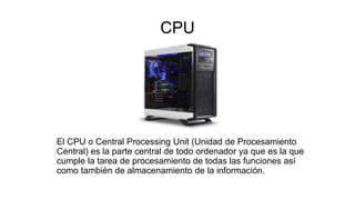 CPU
El CPU o Central Processing Unit (Unidad de Procesamiento
Central) es la parte central de todo ordenador ya que es la que
cumple la tarea de procesamiento de todas las funciones así
como también de almacenamiento de la información.
 