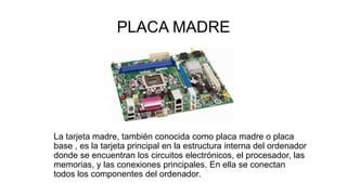 PLACA MADRE
La tarjeta madre, también conocida como placa madre o placa
base , es la tarjeta principal en la estructura interna del ordenador
donde se encuentran los circuitos electrónicos, el procesador, las
memorias, y las conexiones principales. En ella se conectan
todos los componentes del ordenador..
 
