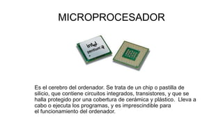 MICROPROCESADOR
Es el cerebro del ordenador. Se trata de un chip o pastilla de
silicio, que contiene circuitos integrados, transistores, y que se
halla protegido por una cobertura de cerámica y plástico. Lleva a
cabo o ejecuta los programas, y es imprescindible para
el funcionamiento del ordenador.
 