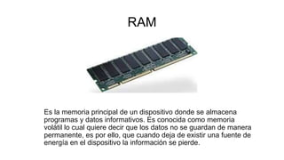 RAM
Es la memoria principal de un dispositivo donde se almacena
programas y datos informativos. Es conocida como memoria
volátil lo cual quiere decir que los datos no se guardan de manera
permanente, es por ello, que cuando deja de existir una fuente de
energía en el dispositivo la información se pierde.
 