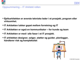 Oppsummering – IT Arkitekt rollen Sjefsarkitekten er øverste tekniske leder i et prosjekt, program eller virksomhet. IT Arkitekten lukker gapet mellom forretning og IT IT Arkitekten er også en kommunikator – for kunde og team  IT Arkitekten er med i alle faser i et IT prosjekt. IT arkitekten designer, selger, støtter og guider, planlegger, håndterer risk og kompleksitet 