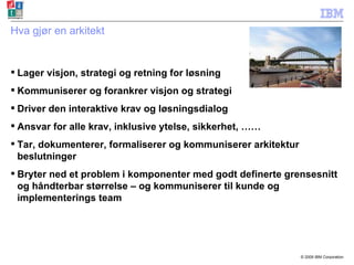 Hva gjør en arkitekt Lager visjon, strategi og retning for løsning Kommuniserer og forankrer visjon og strategi Driver den interaktive krav og løsningsdialog Ansvar for alle krav, inklusive ytelse, sikkerhet, …… Tar, dokumenterer, formaliserer og kommuniserer arkitektur beslutninger Bryter ned et problem i komponenter med godt definerte grensesnitt og håndterbar størrelse – og kommuniserer til kunde og implementerings team 