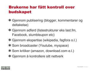 Brukerne har fått kontroll over budskapet Gjennom publisering (blogger, kommentarer og deltakelse) Gjennom adferd (listestrukturer eks last.fm, Facebook, stumbleupon etc) Gjennom ekspertise (wikipedia, fagfora o.l.) Som broadcaster (Youtube, myspace) Som kritiker (amazon, download.com e.l.)  Gjennom å kontrollere sitt nettverk 