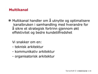 Multikanal Multikanal handler om å utnytte og optimalisere  kanalbruken i samhandling med hverandre for å sikre et strategisk fortrinn gjennom økt effektivitet og bedre kundetilfredshet Vi snakker om en: - teknisk arkitektur - kommunikativ arkitektur - organisatorisk arkitektur 