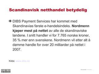 Scandinavisk netthandel betydelig DIBS Payment Services har kommet med Skandinavias første e-handelsindeks.  Nordmenn kjøper mest på nettet  av alle de skandinaviske landene. I snitt handler vi for 7.765 norske kroner, 35 % mer enn svenskene. Nordmenn vil etter alt å dømme handle for over 20 milliarder på nettet i 2007. Kilde:  www.dibs.no   