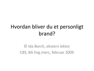 Hvordan bliver du et personligt brand? © Ida Borch, ekstern lektor CBS, BA ling.merc, februar 2009 