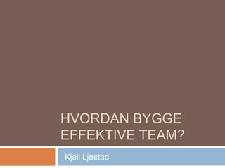 HVORDAN BYGGE
EFFEKTIVE TEAM?
Kjell Ljøstad
 