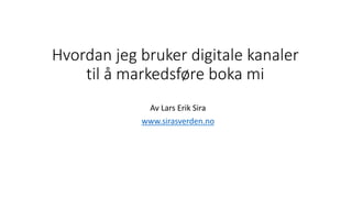 Hvordan jeg bruker digitale kanaler
til å markedsføre boka mi
Av Lars Erik Sira
www.sirasverden.no
 