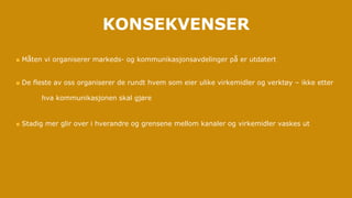  Måten vi organiserer markeds- og kommunikasjonsavdelinger på er utdatert
 De fleste av oss organiserer de rundt hvem som eier ulike virkemidler og verktøy – ikke etter
hva kommunikasjonen skal gjøre
 Stadig mer glir over i hverandre og grensene mellom kanaler og virkemidler vaskes ut
KONSEKVENSER
 