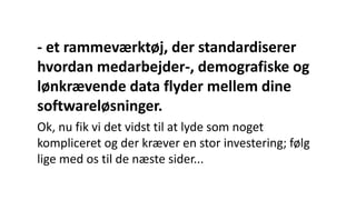 - et rammeværktøj, der standardiserer
hvordan medarbejder-, demografiske og
lønkrævende data flyder mellem dine
softwareløsninger.
Ok, nu fik vi det vidst til at lyde som noget
kompliceret og der kræver en stor investering; følg
lige med os til de næste sider...
 