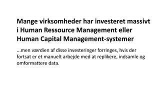Mange virksomheder har investeret massivt
i Human Ressource Management eller
Human Capital Management-systemer
...men værdien af disse investeringer forringes, hvis der
fortsat er et manuelt arbejde med at replikere, indsamle og
omformattere data.
 