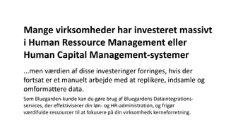 Mange virksomheder har investeret massivt
i Human Ressource Management eller
Human Capital Management-systemer
...men værdien af disse investeringer forringes, hvis der
fortsat er et manuelt arbejde med at replikere, indsamle og
omformattere data.
Som Bluegarden-kunde kan du gøre brug af Bluegardens Dataintegrations-
services, der effektiviserer din løn- og HR-administration, og frigør
værdifulde ressourcer til at fokusere på din virksomheds kerneforretning.
 