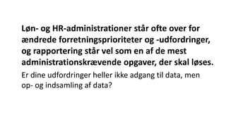 Løn- og HR-administrationer står ofte over for
ændrede forretningsprioriteter og -udfordringer,
og rapportering står vel som en af de mest
administrationskrævende opgaver, der skal løses.
Er dine udfordringer heller ikke adgang til data, men
op- og indsamling af data?
 