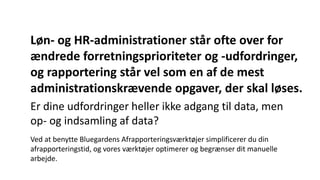 Løn- og HR-administrationer står ofte over for
ændrede forretningsprioriteter og -udfordringer,
og rapportering står vel som en af de mest
administrationskrævende opgaver, der skal løses.
Er dine udfordringer heller ikke adgang til data, men
op- og indsamling af data?
Ved at benytte Bluegardens Afrapporteringsværktøjer simplificerer du din
afrapporteringstid, og vores værktøjer optimerer og begrænser dit manuelle
arbejde.
 
