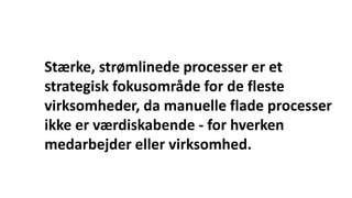 Stærke, strømlinede processer er et
strategisk fokusområde for de fleste
virksomheder, da manuelle flade processer
ikke er værdiskabende - for hverken
medarbejder eller virksomhed.
 