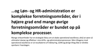 Mange virksomheder har et strategisk fokus om at skabe operational excellence; altså at være så
ultimativt skarpe og effektive i sine drifts- og administrationsprocesser. Men tiltagene mod
operational excellence er at resultaterne af målstyring, LEAN og øvrige tiltag ikke er direkte
sporbare i hverdagen.
…og Løn- og HR-administration er
komplekse forretningsområder, der i
højere grad end mange øvrige
forretningsområder er bundet op på
komplekse processer.
 