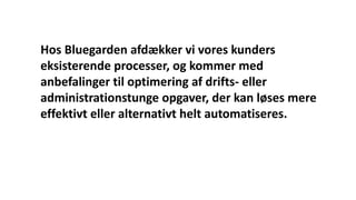 Hos Bluegarden afdækker vi vores kunders
eksisterende processer, og kommer med
anbefalinger til optimering af drifts- eller
administrationstunge opgaver, der kan løses mere
effektivt eller alternativt helt automatiseres.
 
