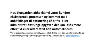 Hos Bluegarden afdækker vi vores kunders
eksisterende processer, og kommer med
anbefalinger til optimering af drifts- eller
administrationstunge opgaver, der kan løses mere
effektivt eller alternativt helt automatiseres.
Vores proceskonsulenter har vi tvunget til at drikke selv den værste kop kaffe, og
de kommer gerne på et uforpligtende besøg...kontakt os via denne formular
 