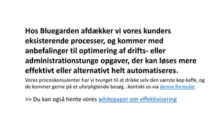 Hos Bluegarden afdækker vi vores kunders
eksisterende processer, og kommer med
anbefalinger til optimering af drifts- eller
administrationstunge opgaver, der kan løses mere
effektivt eller alternativt helt automatiseres.
Vores proceskonsulenter har vi tvunget til at drikke selv den værste kop kaffe, og
de kommer gerne på et uforpligtende besøg...kontakt os via denne formular
>> Du kan også hente vores whitepaper om effektivisering
 