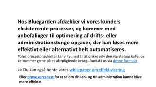 Hos Bluegarden afdækker vi vores kunders
eksisterende processer, og kommer med
anbefalinger til optimering af drifts- eller
administrationstunge opgaver, der kan løses mere
effektivt eller alternativt helt automatiseres.
Vores proceskonsulenter har vi tvunget til at drikke selv den værste kop kaffe, og
de kommer gerne på et uforpligtende besøg...kontakt os via denne formular
>> Du kan også hente vores whitepaper om effektivisering
Eller prøve vores test for at se om din løn- og HR-administration kunne blive
mere effektiv
 