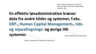 En effektiv lønadministration kræver
data fra andre kilder og systemer, f.eks.
ERP-, Human Capital Management-, tids-
og rejseafregnings- og øvrige HR-
systemer.
ERP = Enterprise Ressource Planning –
software såsom SAP, Oracle og Microsoft
Dynamics 365
…såsom Workday og SucessFactors
Acubiz, SameSystem, Planday eller Quinyx m.fl.
 
