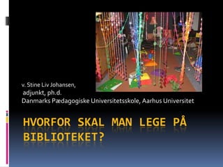 v. Stine Liv Johansen, adjunkt, ph.d.  DanmarksPædagogiskeUniversitetsskole, Aarhus Universitet Hvorforskal man legepåbiblioteket? 