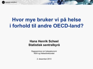 1

Hvor mye bruker vi på helse
i forhold til andre OECD-land?
Hans Henrik Scheel
Statistisk sentralbyrå
Dagsseminar om helseøkonomi
NSH og Helsedirektoratet
2. desember 2013

 