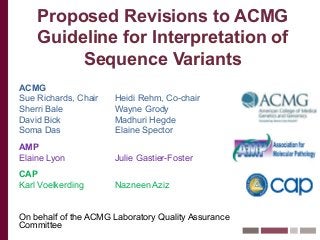 Proposed Revisions to ACMG
Guideline for Interpretation of
Sequence Variants
ACMG
Sue Richards, Chair Heidi Rehm, Co-chair
Sherri Bale Wayne Grody
David Bick Madhuri Hegde
Soma Das Elaine Spector
AMP
Elaine Lyon Julie Gastier-Foster
CAP
Karl Voelkerding Nazneen Aziz
On behalf of the ACMG Laboratory Quality Assurance
Committee
 
