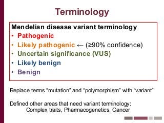 Terminology
Mendelian disease variant terminology
• Pathogenic
• Likely pathogenic ← (≥90% confidence)
• Uncertain significance (VUS)
• Likely benign
• Benign
Replace terms “mutation” and “polymorphism” with “variant”
Defined other areas that need variant terminology:
Complex traits, Pharmacogenetics, Cancer
 