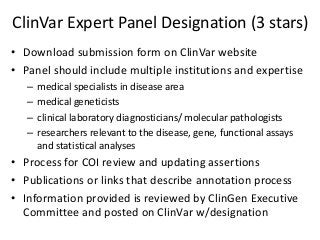 ClinVar Expert Panel Designation (3 stars)
• Download submission form on ClinVar website
• Panel should include multiple institutions and expertise
– medical specialists in disease area
– medical geneticists
– clinical laboratory diagnosticians/ molecular pathologists
– researchers relevant to the disease, gene, functional assays
and statistical analyses
• Process for COI review and updating assertions
• Publications or links that describe annotation process
• Information provided is reviewed by ClinGen Executive
Committee and posted on ClinVar w/designation
 