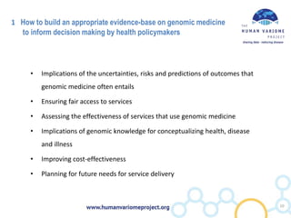 1 How to build an appropriate evidence-base on genomic medicine
to inform decision making by health policymakers
• Implications of the uncertainties, risks and predictions of outcomes that
genomic medicine often entails
• Ensuring fair access to services
• Assessing the effectiveness of services that use genomic medicine
• Implications of genomic knowledge for conceptualizing health, disease
and illness
• Improving cost-effectiveness
• Planning for future needs for service delivery
10
 