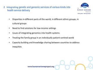 2 Integrating genetic and genomic services of various kinds into
health service delivery
• Disparities in different parts of the world, in different ethnic groups, in
cultural groups
• Need to find solutions for low-income settings
• Issues of integrating genomics into health systems
• Treating the family group in an individually patient-centred world
• Capacity building and knowledge sharing between countries to address
inequities
11
 