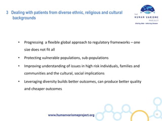 3 Dealing with patients from diverse ethnic, religious and cultural
backgrounds
• Progressing a flexible global approach to regulatory frameworks – one
size does not fit all
• Protecting vulnerable populations, sub-populations
• Improving understanding of issues in high risk individuals, families and
communities and the cultural, social implications
• Leveraging diversity builds better outcomes, can produce better quality
and cheaper outcomes
12
 
