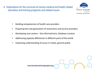 4 Implications for the curricula of various medical and health related
education and training programs and related issues
• Building competencies of health care providers
• Preparing the next generation of researchers and service providers
• Developing new careers – bio-informaticians, database curators
• Addressing capacity differences in different parts of the world
• Improving understanding of issues in media, general public
13
 