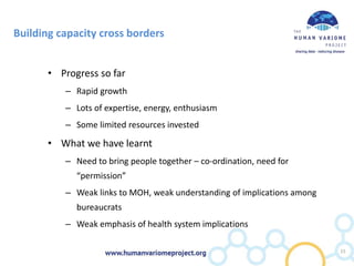 Building capacity cross borders
• Progress so far
– Rapid growth
– Lots of expertise, energy, enthusiasm
– Some limited resources invested
• What we have learnt
– Need to bring people together – co-ordination, need for
“permission”
– Weak links to MOH, weak understanding of implications among
bureaucrats
– Weak emphasis of health system implications
15
 
