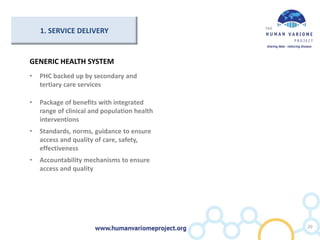 GENERIC HEALTH SYSTEM
• PHC backed up by secondary and
tertiary care services
• Package of benefits with integrated
range of clinical and population health
interventions
• Standards, norms, guidance to ensure
access and quality of care, safety,
effectiveness
• Accountability mechanisms to ensure
access and quality
20
1. SERVICE DELIVERY
 