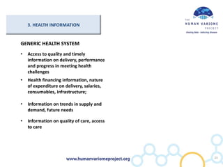 3. HEALTH INFORMATION
GENERIC HEALTH SYSTEM
• Access to quality and timely
information on delivery, performance
and progress in meeting health
challenges
• Health financing information, nature
of expenditure on delivery, salaries,
consumables, infrastructure;
• Information on trends in supply and
demand, future needs
• Information on quality of care, access
to care
24
 