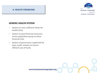 4. HEALTH FINANCING
GENERIC HEALTH SYSTEM
• System to raise sufficient funds for
health fairly
• System to pool financial resources
across population group to share
financial risks
• System of governance supported by
laws, audit, reviews to ensure
efficient use of funds
26
 