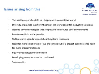 Issues arising from this
• The past ten years has told us – fragmented, competitive world
• Diversity of practice in different parts of the world can offer innovative solutions
• Need to develop strategies that are possible in resource poor environments
• Be more realistic in the promise
• Shift research agenda towards health systems responses
• Need for more collaboration – we are coming out of a project-based era into need
for more programmatic one
• Equity does not get much mention
• Developing countries must be considered
• Sustainability
33
 