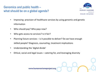Genomics and public health –
what should be on a global agenda?
• Improving provision of healthcare services by using genomic and genetic
information
• Who should pay? Who pays now?
• Who gets access to services? Is it fair?
• Planning future services – is it possible to deliver? Do we have enough
skilled people? Diagnosis, counseling, treatment implications
• Understanding the ‘digital divide’
• Ethical, social and legal issues – catering for, and leveraging diversity
7
 