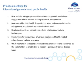 Priorities identified for
international genomics and public health
1. How to build an appropriate evidence-base on genomic medicine to
engage and inform decision making by health policy makers
2. Merits of addressing health disparities between various populations by
using genetic and genomic services of various kinds
3. Dealing with patients from diverse ethnic, religious and cultural
backgrounds
4. Implications for the curricula of various medical and health related
education and training programs
5. What mechanism and coordination activities are needed and supported by
the stakeholders to enable this to happen – particularly across disease
types
9
 