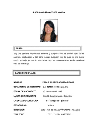 PAOLA ANDREA ACOSTA NOVOA
Soy una persona responsable honesta y cumplida con las labores que se me
asignan, colaborador y ágil para realizar cualquier tipo de tarea se me facilita
mucho aprender ya que sin importarme hago las cosas con amor y más cuando se
trata de mi trabajo.
NOMBRE PAOLA ANDREA ACOSTA NOVOA
DOCUMENTO DE IDENTIDAD c.c. 1016064630 Bogotá, DC
FECHA DE NACIMIENTO 15 de marzo del 1995
LUGAR DE NACIMIENTO Bogotá, Cundinamarca, Colombia.
LICENCIA DE CUNDUCION C1 (categoría 4 publico)
ESTADO CIVIL soltera
DIRECCIÓN calle 17b # 33-09 ASOVIIVENDAS ACACIAS
TELÉFONO 3213172109 - 3142007703
DATOS PERSONALES
PERFIL
 