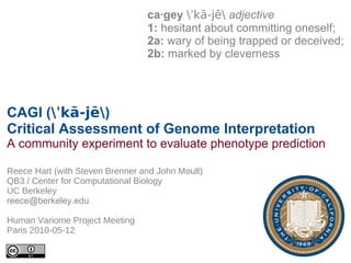 ca·gey ˈkā-jē adjective
                                 1: hesitant about committing oneself;
                                 2a: wary of being trapped or deceived;
                                 2b: marked by cleverness




CAGI (ˈkā-jē)
Critical Assessment of Genome Interpretation
A community experiment to evaluate phenotype prediction

Reece Hart (with Steven Brenner and John Moult)
QB3 / Center for Computational Biology
UC Berkeley
reece@berkeley.edu

Human Variome Project Meeting
Paris 2010-05-12
 