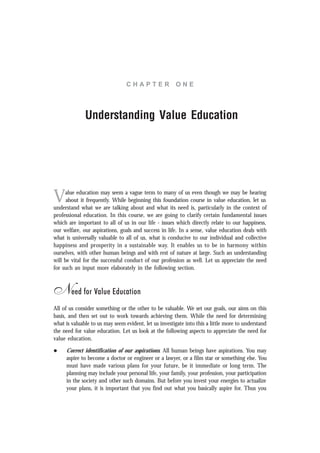 C H A P T E R O N E
Understanding Value Education
Value education may seem a vague term to many of us even though we may be hearing
about it frequently. While beginning this foundation course in value education, let us
understand what we are talking about and what its need is, particularly in the context of
professional education. In this course, we are going to clarify certain fundamental issues
which are important to all of us in our life - issues which directly relate to our happiness,
our welfare, our aspirations, goals and success in life. In a sense, value education deals with
what is universally valuable to all of us, what is conducive to our individual and collective
happiness and prosperity in a sustainable way. It enables us to be in harmony within
ourselves, with other human beings and with rest of nature at large. Such an understanding
will be vital for the successful conduct of our profession as well. Let us appreciate the need
for such an input more elaborately in the following section.
Need for Value Education
All of us consider something or the other to be valuable. We set our goals, our aims on this
basis, and then set out to work towards achieving them. While the need for determining
what is valuable to us may seem evident, let us investigate into this a little more to understand
the need for value education. Let us look at the following aspects to appreciate the need for
value education.
l Correct identification of our aspirations: All human beings have aspirations. You may
aspire to become a doctor or engineer or a lawyer, or a film star or something else. You
must have made various plans for your future, be it immediate or long term. The
planning may include your personal life, your family, your profession, your participation
in the society and other such domains. But before you invest your energies to actualize
your plans, it is important that you find out what you basically aspire for. Thus you
 