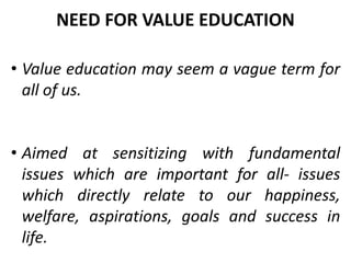 • Value education may seem a vague term for
all of us.
• Aimed at sensitizing with fundamental
issues which are important for all- issues
which directly relate to our happiness,
welfare, aspirations, goals and success in
life.
NEED FOR VALUE EDUCATION
 