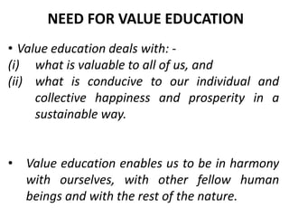 • Value education deals with: -
(i) what is valuable to all of us, and
(ii) what is conducive to our individual and
collective happiness and prosperity in a
sustainable way.
• Value education enables us to be in harmony
with ourselves, with other fellow human
beings and with the rest of the nature.
NEED FOR VALUE EDUCATION
 