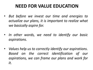 • But before we invest our time and energies to
actualize our plans, it is important to realize what
we basically aspire for.
• In other words, we need to identify our basic
aspirations.
• Values help us to correctly identify our aspirations.
Based on the correct identification of our
aspirations, we can frame our plans and work for
it.
NEED FOR VALUE EDUCATION
 